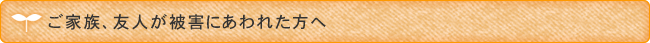 ご家族、友人が被害にあわれた方へ